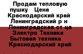 Продам тепловую пушку › Цена ­ 1 500 - Краснодарский край, Ленинградский р-н, Ленинградская ст-ца Электро-Техника » Бытовая техника   . Краснодарский край